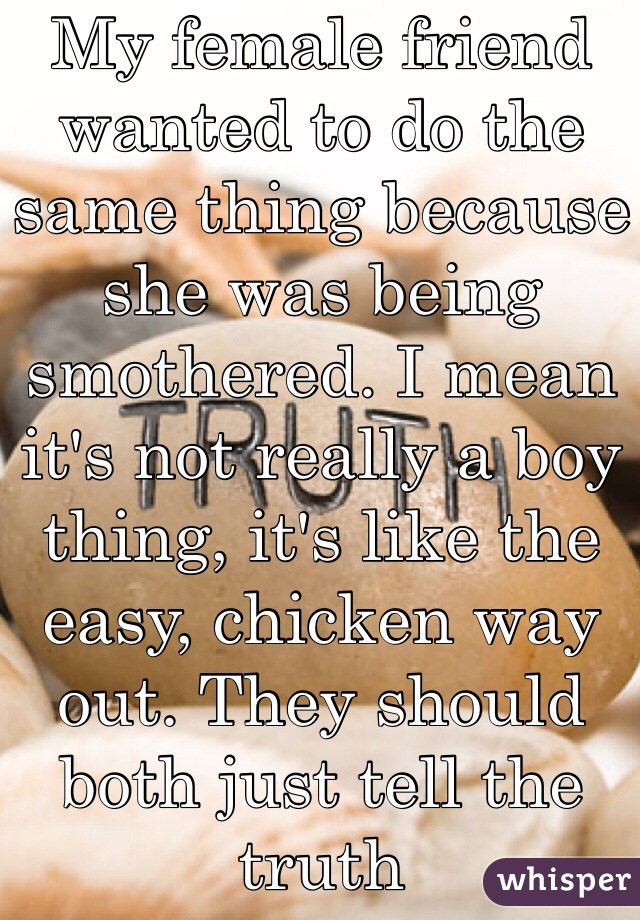 My female friend wanted to do the same thing because she was being smothered. I mean it's not really a boy thing, it's like the easy, chicken way out. They should both just tell the truth