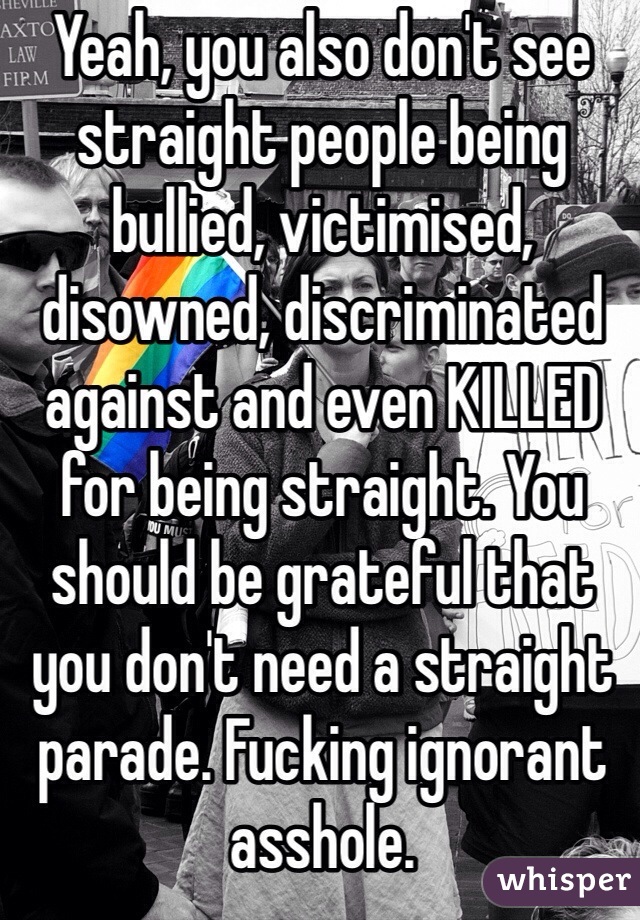 Yeah, you also don't see straight people being bullied, victimised, disowned, discriminated against and even KILLED for being straight. You should be grateful that you don't need a straight parade. Fucking ignorant asshole.