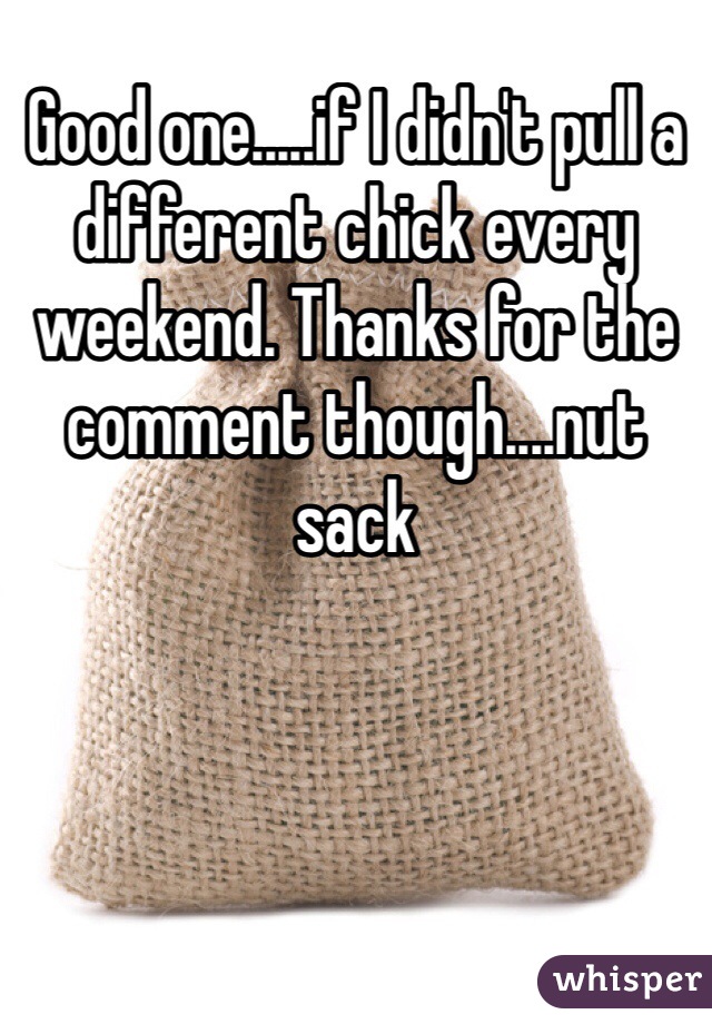 Good one.....if I didn't pull a different chick every weekend. Thanks for the comment though....nut sack 