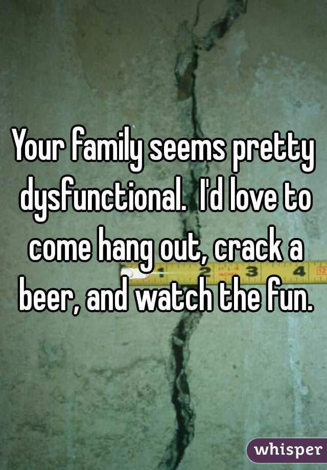 Your family seems pretty dysfunctional.  I'd love to come hang out, crack a beer, and watch the fun.
