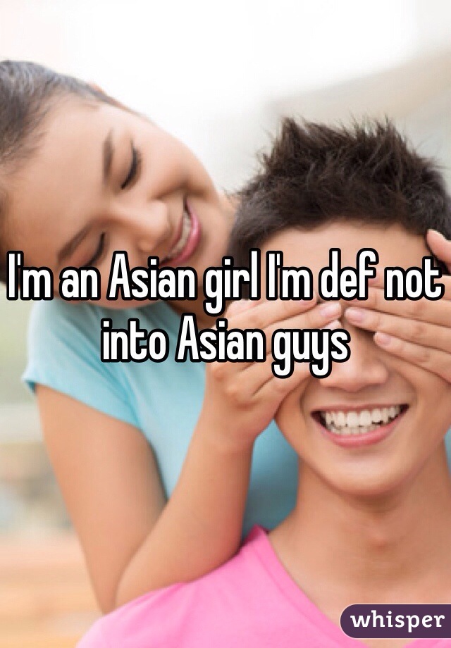 I'm an Asian girl I'm def not into Asian guys