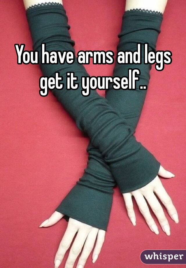 You have arms and legs get it yourself..