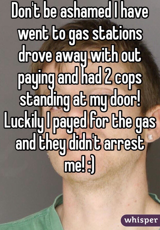 Don't be ashamed I have went to gas stations drove away with out paying and had 2 cops standing at my door! Luckily I payed for the gas and they didn't arrest me! :)