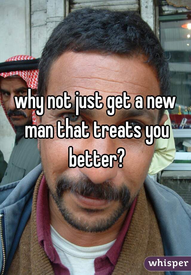 why not just get a new man that treats you better?