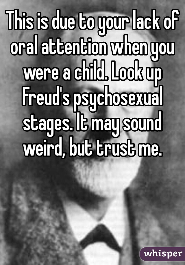 This is due to your lack of oral attention when you were a child. Look up Freud's psychosexual stages. It may sound weird, but trust me. 