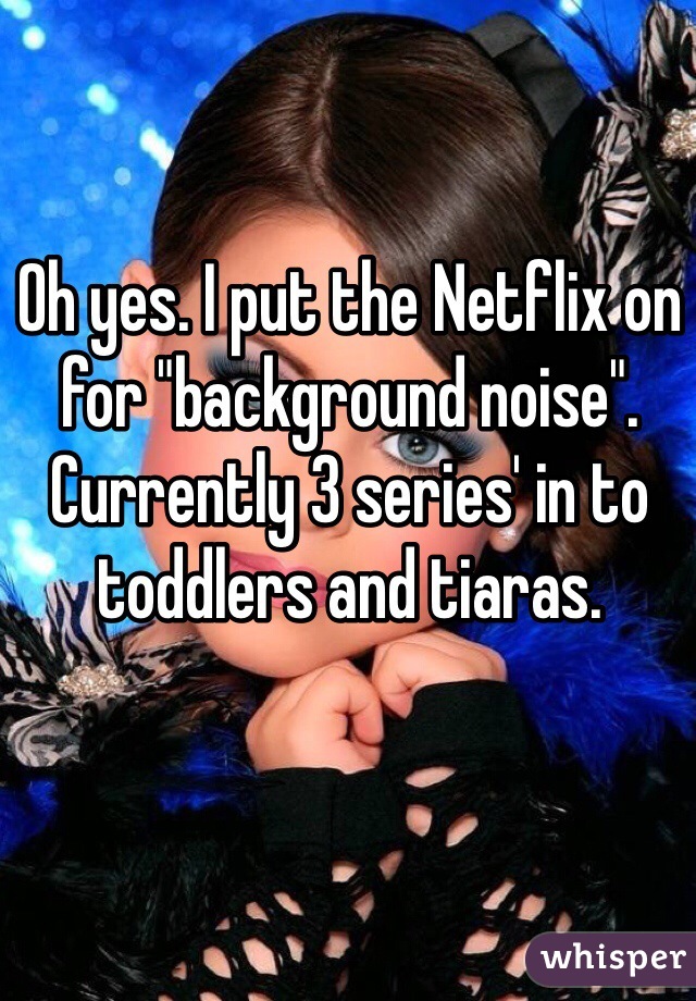 Oh yes. I put the Netflix on for "background noise". Currently 3 series' in to toddlers and tiaras. 