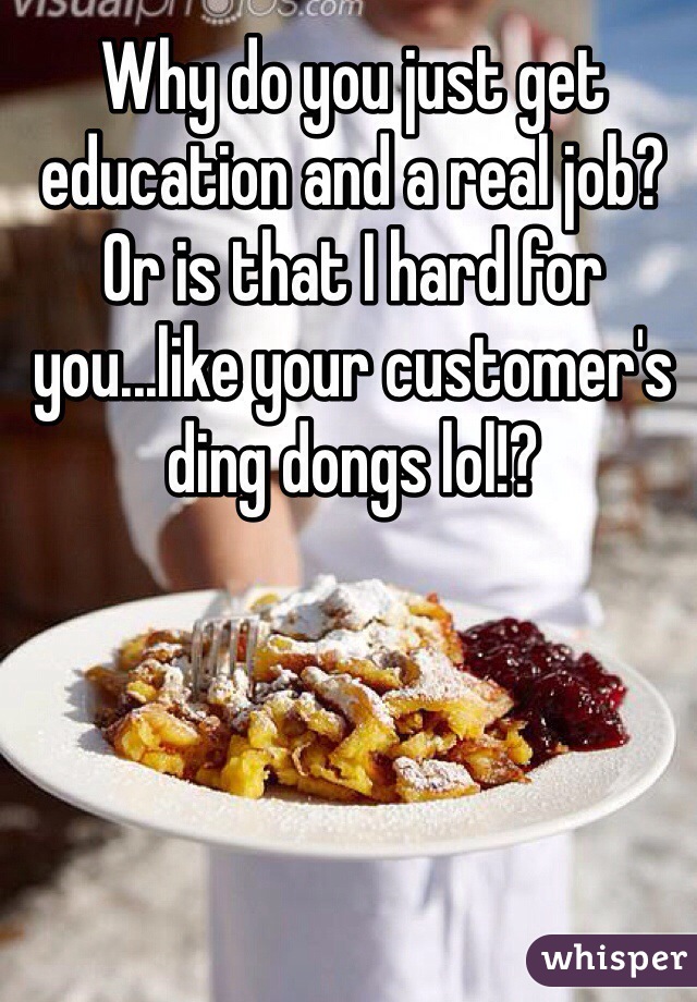 Why do you just get education and a real job? Or is that I hard for you...like your customer's ding dongs lol!?