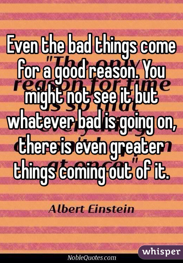 Even the bad things come for a good reason. You might not see it but whatever bad is going on, there is even greater things coming out of it. 