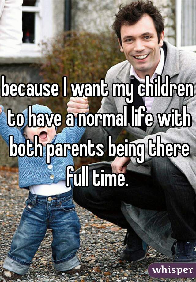 because I want my children to have a normal life with both parents being there full time. 