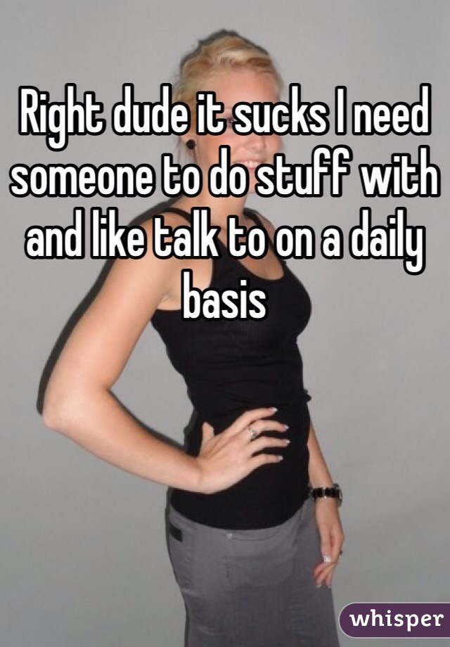 Right dude it sucks I need someone to do stuff with and like talk to on a daily basis 