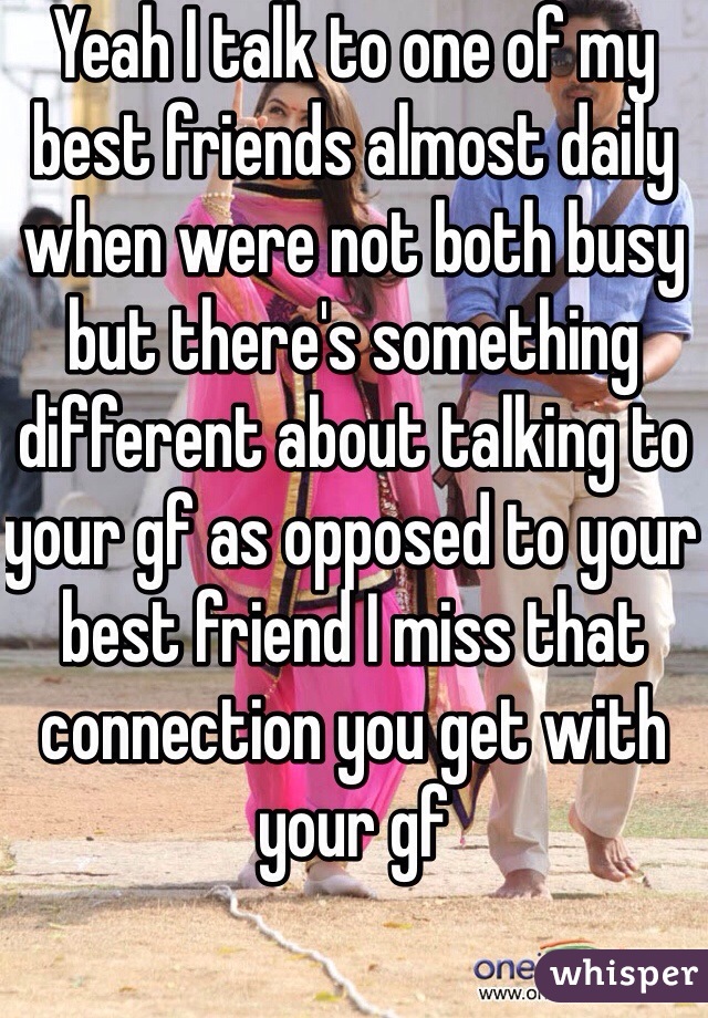 Yeah I talk to one of my best friends almost daily when were not both busy but there's something different about talking to your gf as opposed to your best friend I miss that connection you get with your gf 