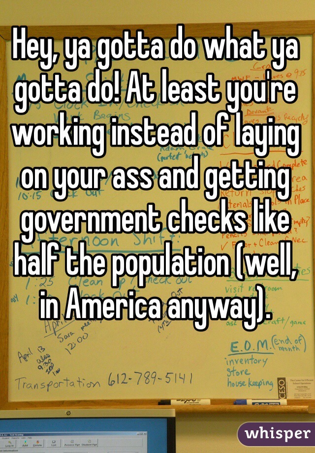 Hey, ya gotta do what ya gotta do! At least you're working instead of laying on your ass and getting government checks like half the population (well, in America anyway). 