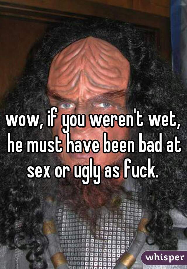 wow, if you weren't wet, he must have been bad at sex or ugly as fuck. 