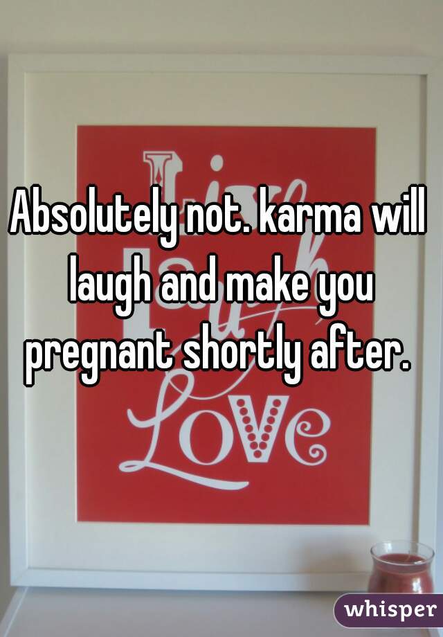 Absolutely not. karma will laugh and make you pregnant shortly after. 
