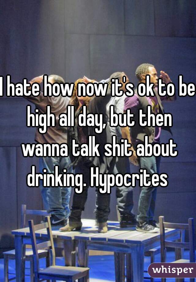I hate how now it's ok to be high all day, but then wanna talk shit about drinking. Hypocrites 