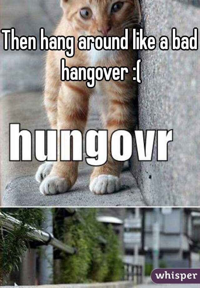 Then hang around like a bad hangover :(
