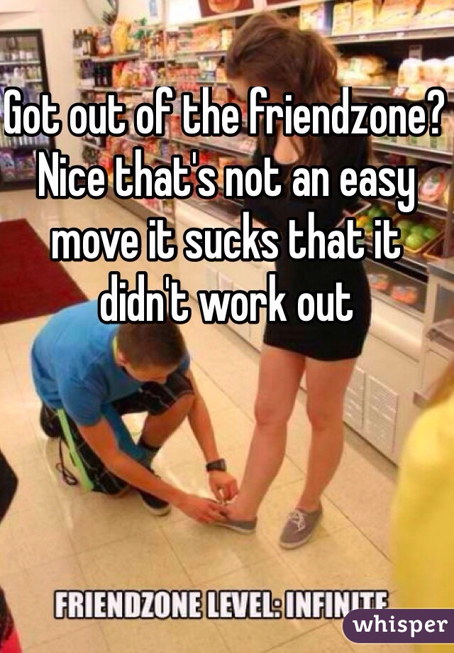 Got out of the friendzone? Nice that's not an easy move it sucks that it didn't work out 