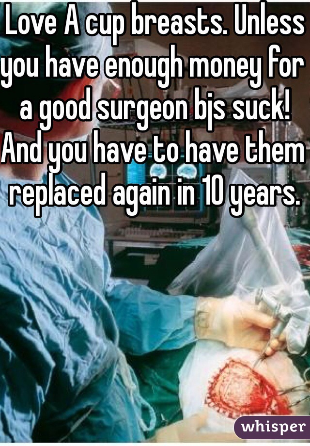 Love A cup breasts. Unless you have enough money for a good surgeon bjs suck! And you have to have them replaced again in 10 years.