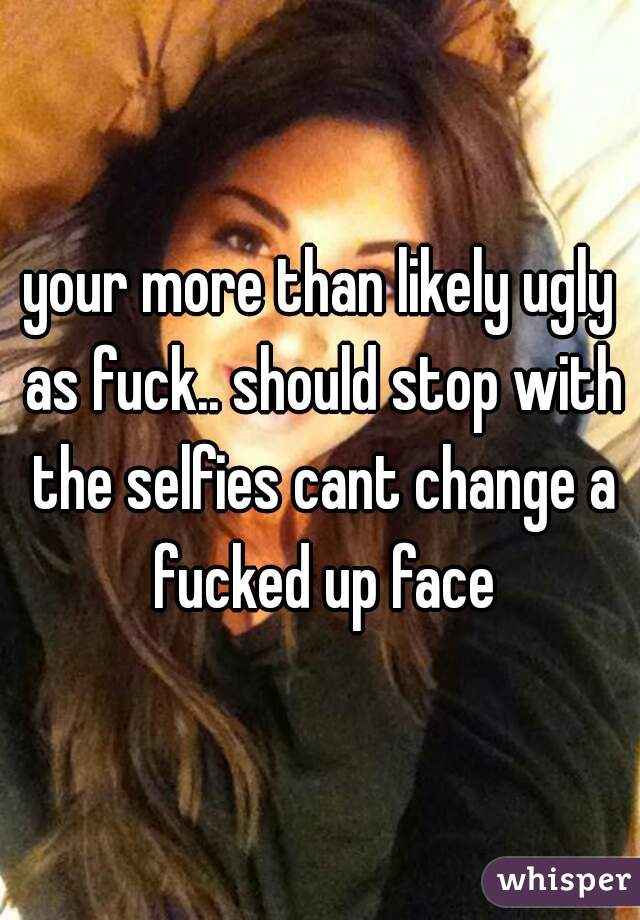 your more than likely ugly as fuck.. should stop with the selfies cant change a fucked up face