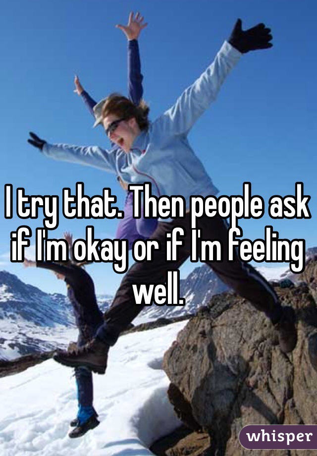 I try that. Then people ask if I'm okay or if I'm feeling well.