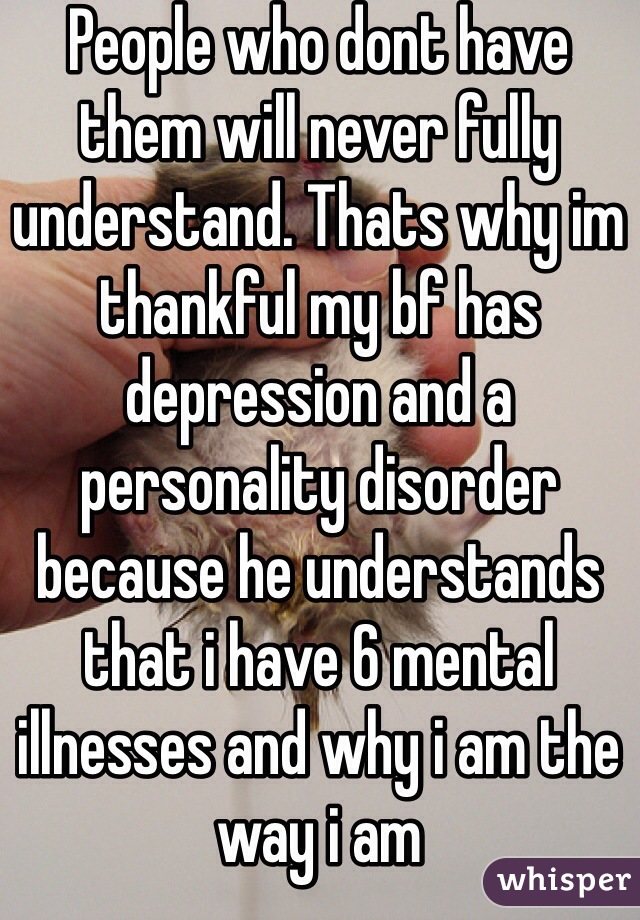 People who dont have them will never fully understand. Thats why im thankful my bf has depression and a personality disorder because he understands that i have 6 mental illnesses and why i am the way i am 