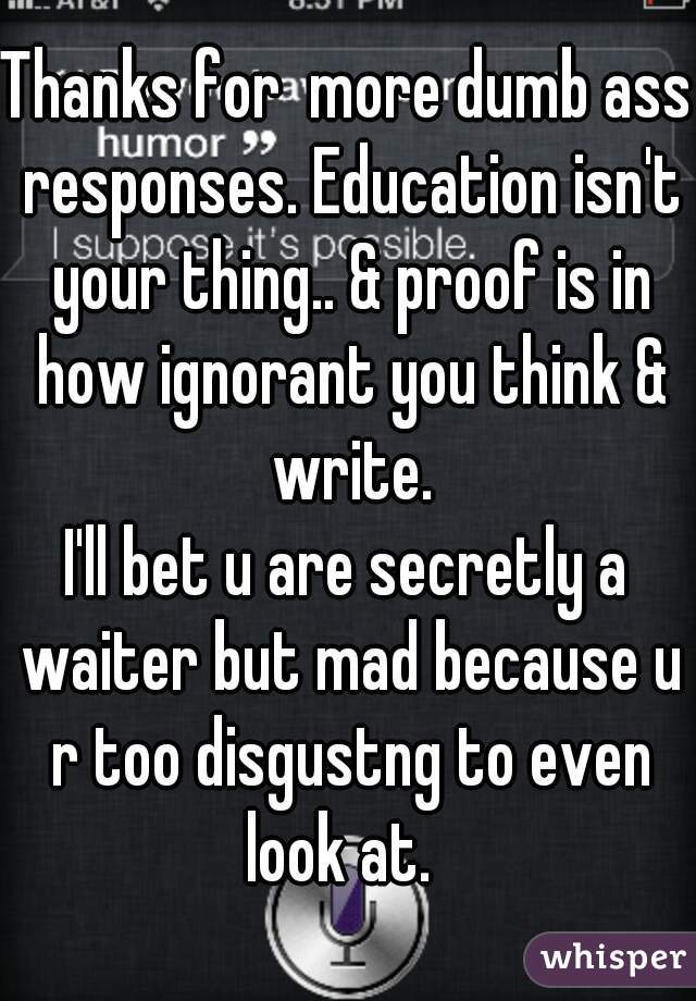 Thanks for  more dumb ass responses. Education isn't your thing.. & proof is in how ignorant you think & write.

I'll bet u are secretly a waiter but mad because u r too disgustng to even look at.  