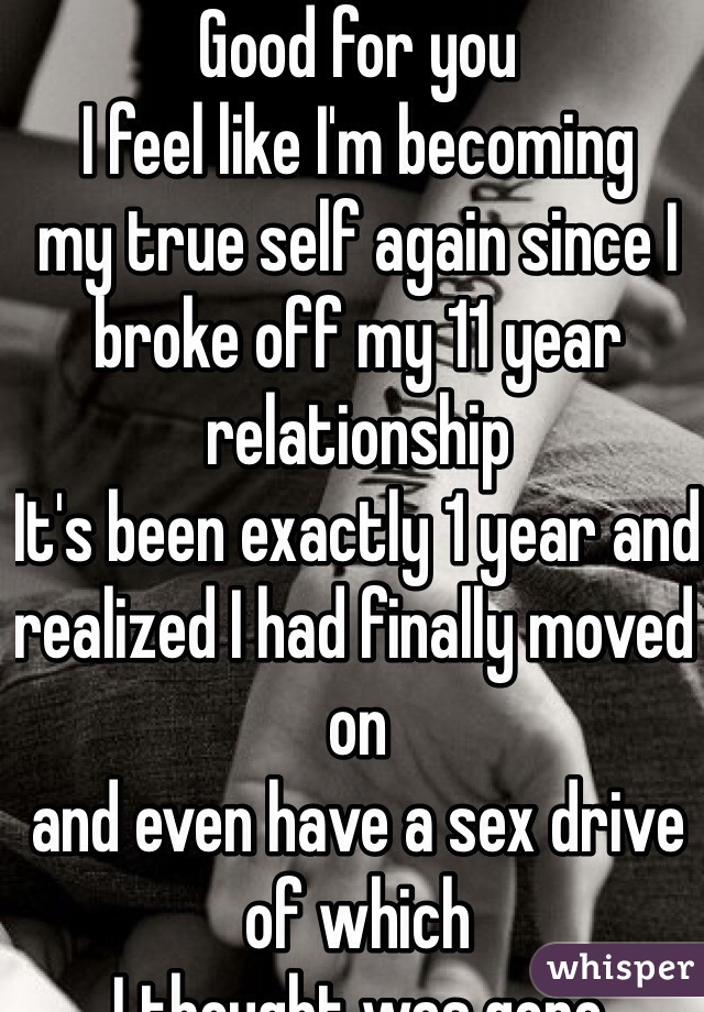 Good for you
I feel like I'm becoming 
my true self again since I 
broke off my 11 year relationship 
It's been exactly 1 year and realized I had finally moved on
and even have a sex drive of which
I thought was gone
