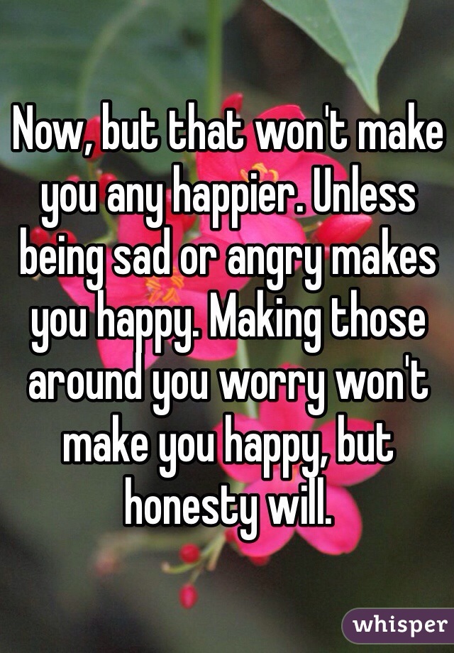 Now, but that won't make you any happier. Unless being sad or angry makes you happy. Making those around you worry won't make you happy, but honesty will.