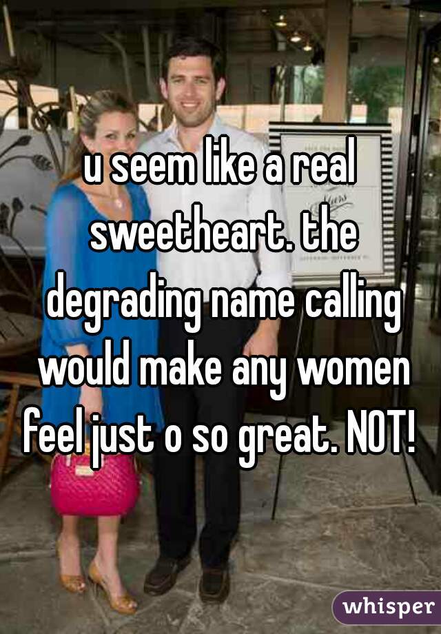 u seem like a real sweetheart. the degrading name calling would make any women feel just o so great. NOT! 