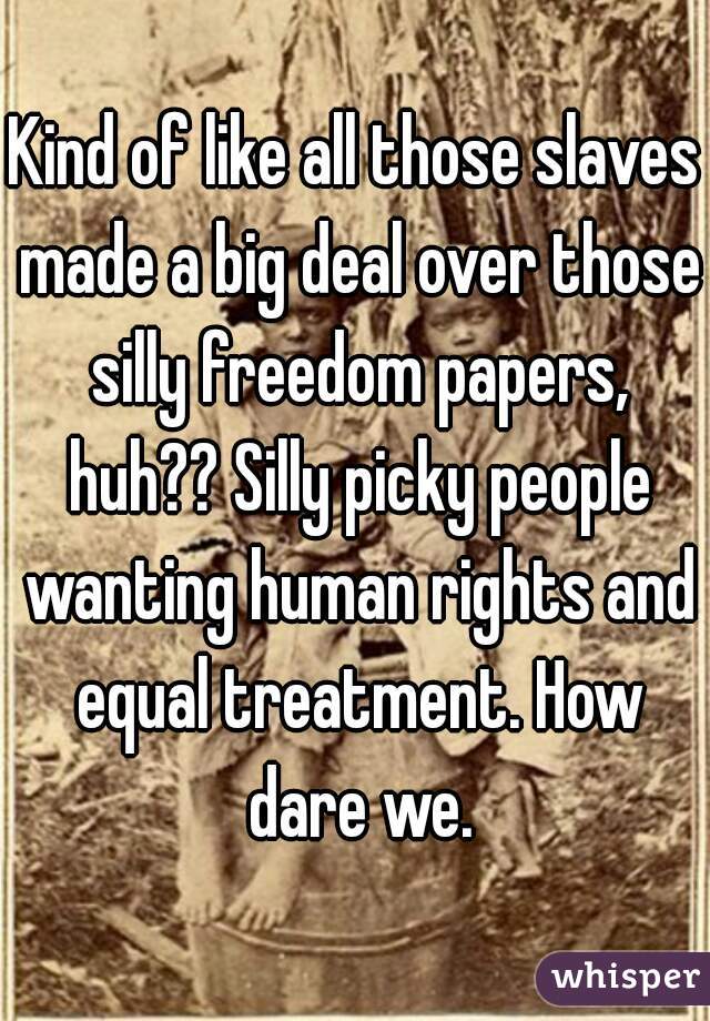 Kind of like all those slaves made a big deal over those silly freedom papers, huh?? Silly picky people wanting human rights and equal treatment. How dare we.