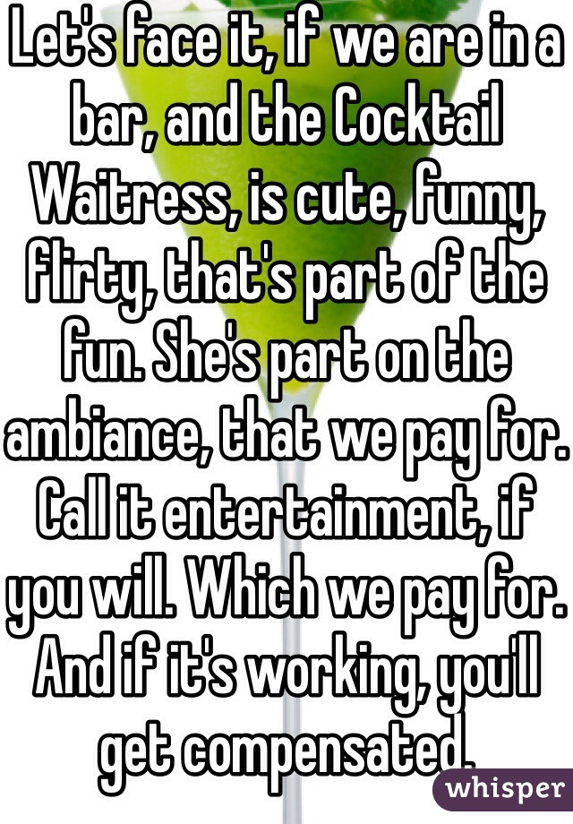 Let's face it, if we are in a bar, and the Cocktail Waitress, is cute, funny, flirty, that's part of the fun. She's part on the ambiance, that we pay for.
Call it entertainment, if you will. Which we pay for. And if it's working, you'll get compensated.