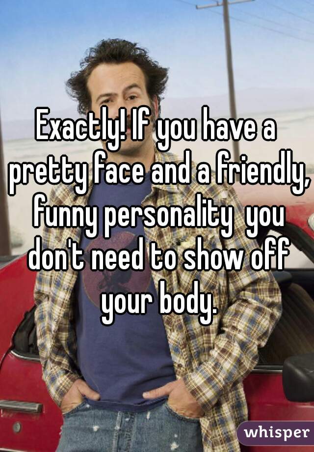 Exactly! If you have a pretty face and a friendly, funny personality  you don't need to show off your body.