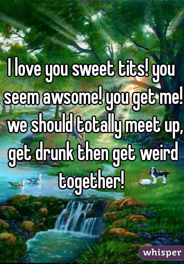 I love you sweet tits! you seem awsome! you get me!  we should totally meet up, get drunk then get weird together! 