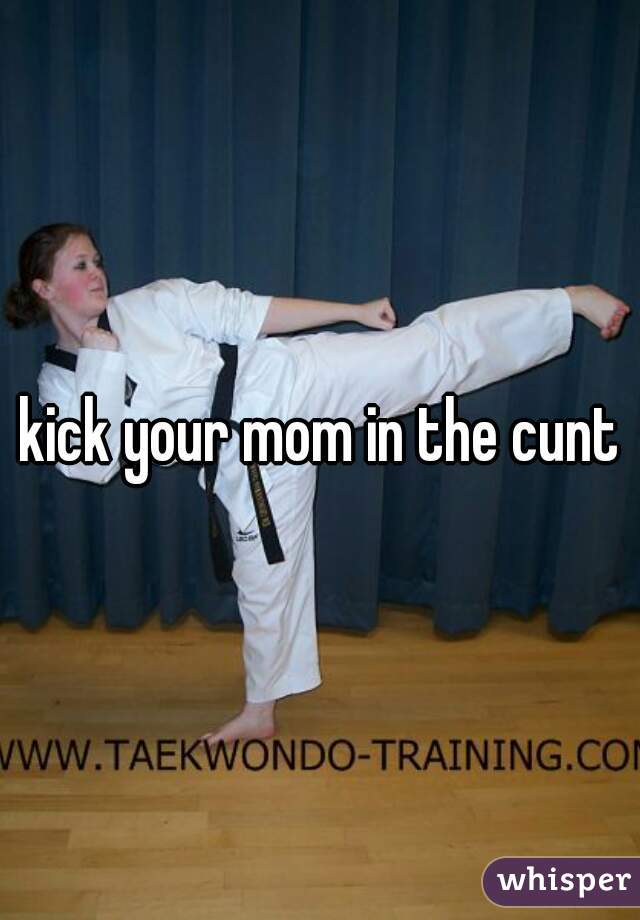 kick your mom in the cunt