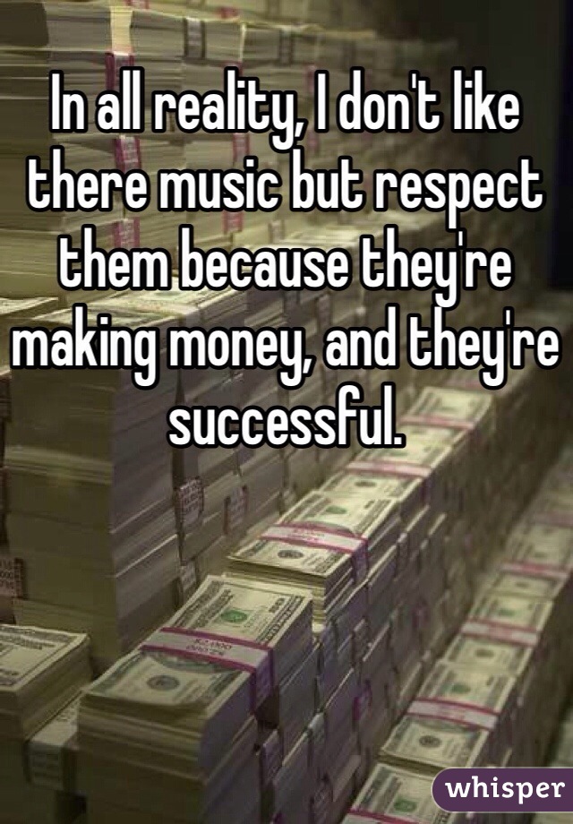 In all reality, I don't like there music but respect them because they're making money, and they're successful. 