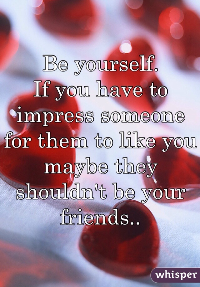 Be yourself.
If you have to impress someone for them to like you maybe they shouldn't be your friends..