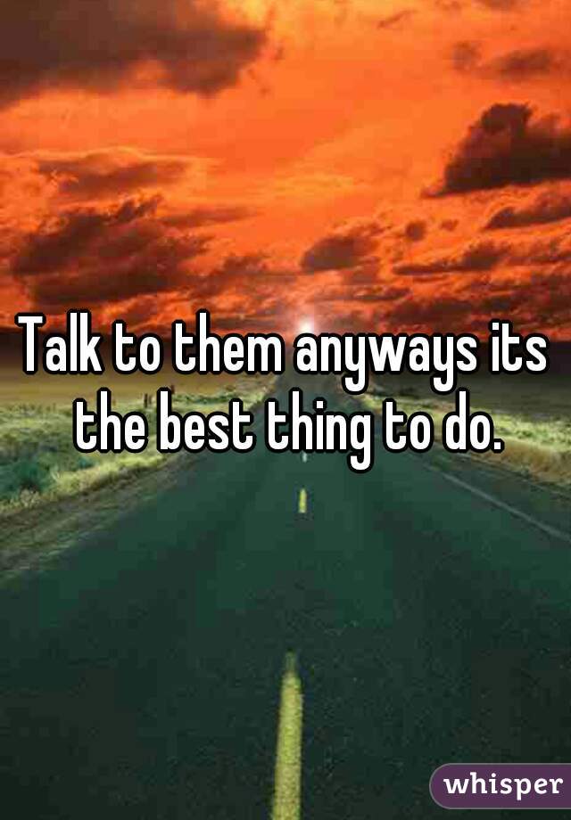 Talk to them anyways its the best thing to do.