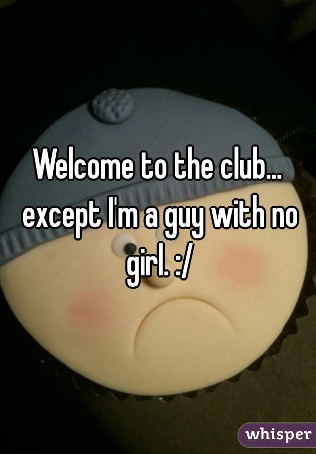 Welcome to the club... except I'm a guy with no girl. :/
