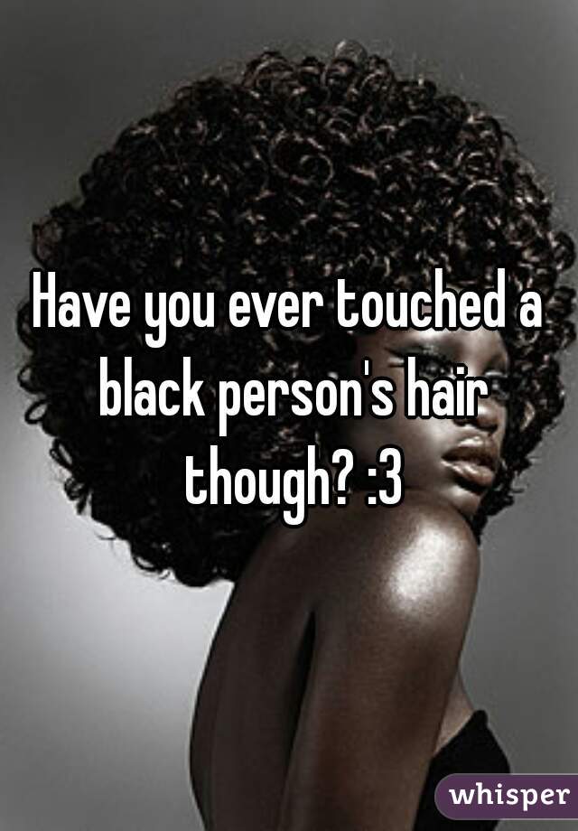 Have you ever touched a black person's hair though? :3