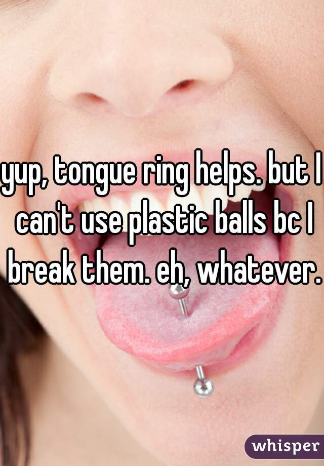 yup, tongue ring helps. but I can't use plastic balls bc I break them. eh, whatever. 