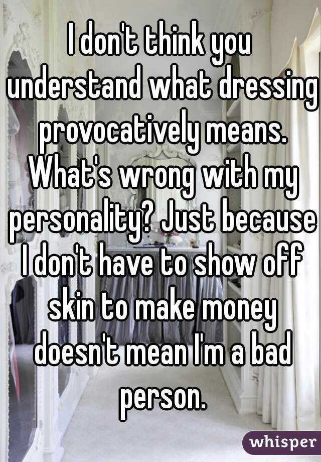 I don't think you understand what dressing provocatively means. What's wrong with my personality? Just because I don't have to show off skin to make money doesn't mean I'm a bad person.