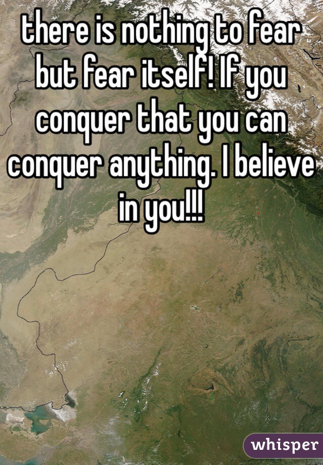 there is nothing to fear but fear itself! If you conquer that you can conquer anything. I believe in you!!! 