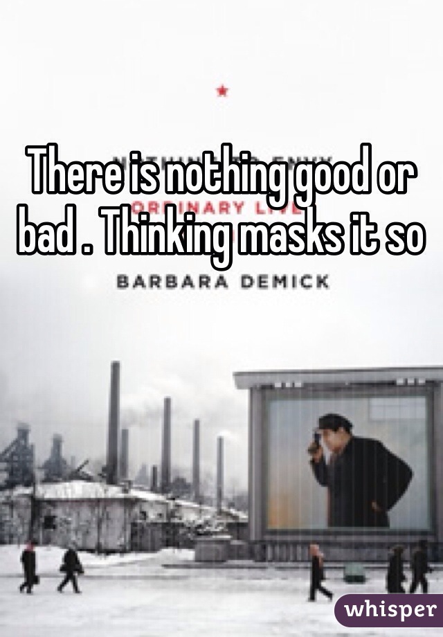 There is nothing good or bad . Thinking masks it so 