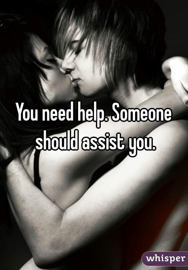 You need help. Someone should assist you.