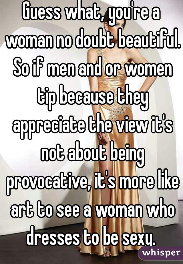 Guess what, you're a woman no doubt beautiful. So if men and or women tip because they appreciate the view it's not about being provocative, it's more like art to see a woman who dresses to be sexy. 