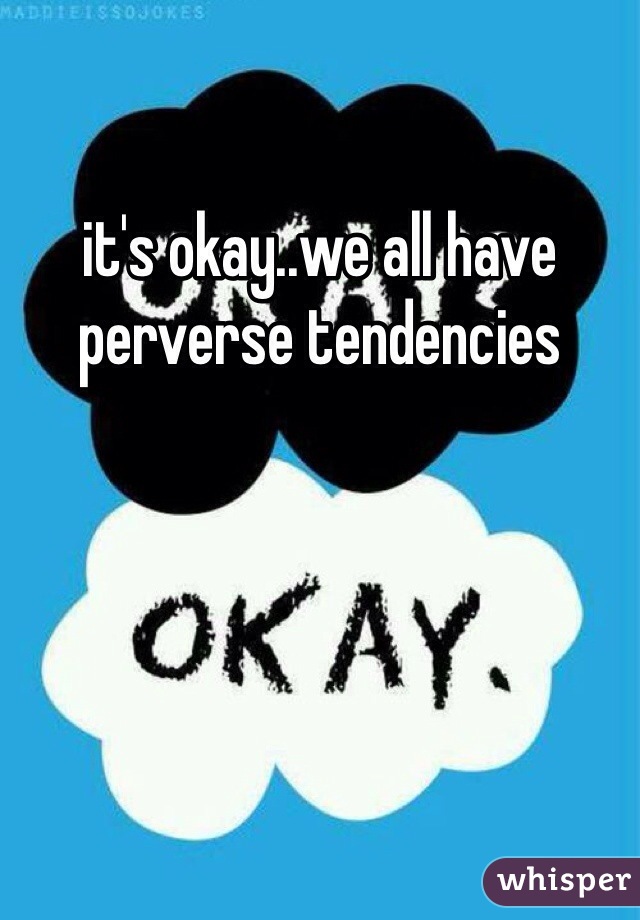 it's okay..we all have perverse tendencies