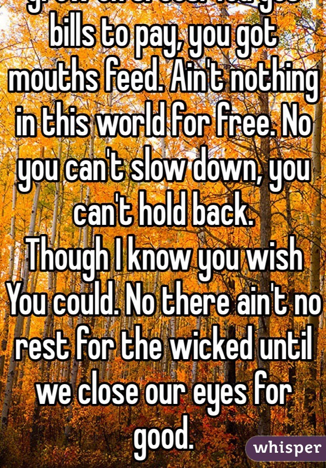 There ain't no rest for the wicked, and money don't grow on trees. You got bills to pay, you got mouths feed. Ain't nothing in this world for free. No you can't slow down, you can't hold back.
Though I know you wish You could. No there ain't no rest for the wicked until we close our eyes for good.