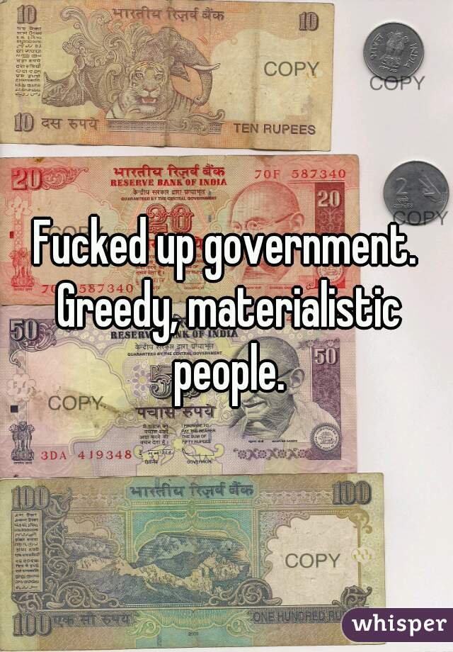 Fucked up government. Greedy, materialistic people.
