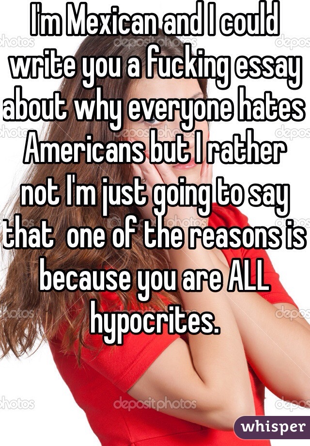 I'm Mexican and I could write you a fucking essay about why everyone hates Americans but I rather not I'm just going to say that  one of the reasons is because you are ALL hypocrites.