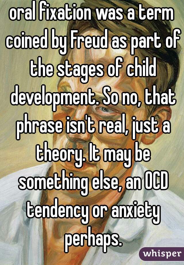 oral fixation was a term coined by Freud as part of the stages of child development. So no, that phrase isn't real, just a theory. It may be something else, an OCD tendency or anxiety perhaps.